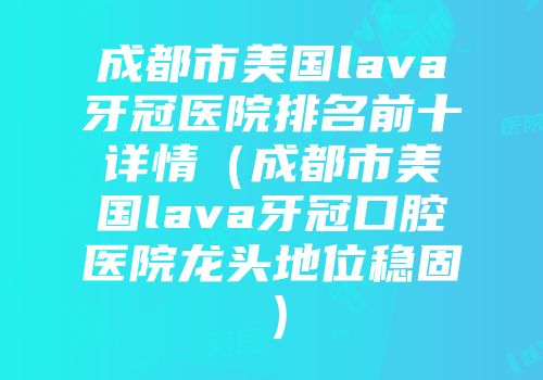 成都市美国lava牙冠医院排名前十详情（成都市美国lava牙冠口腔医院龙头地位稳固）