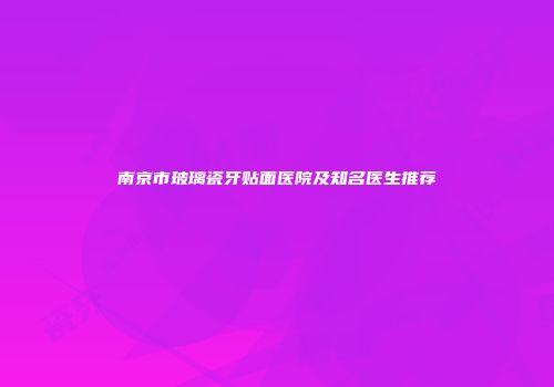 南京市玻璃瓷牙贴面医院及知名医生推荐