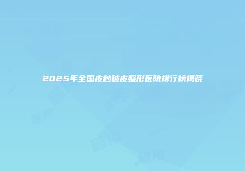 2025年全国皮秒破皮整形医院排行榜揭晓