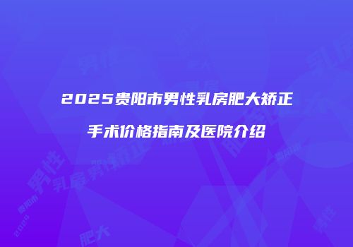 2025贵阳市男性乳房肥大矫正手术价格指南及医院介绍