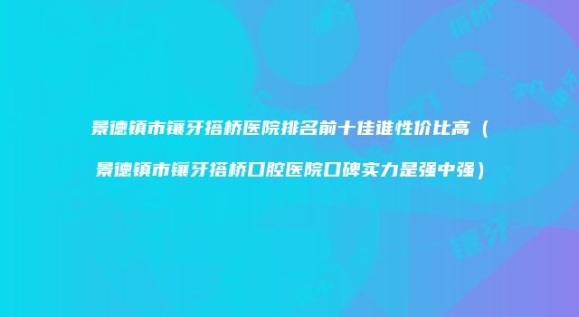 景德镇市镶牙搭桥医院排名前十佳谁性价比高（景德镇市镶牙搭桥口腔医院口碑实力是强中强）