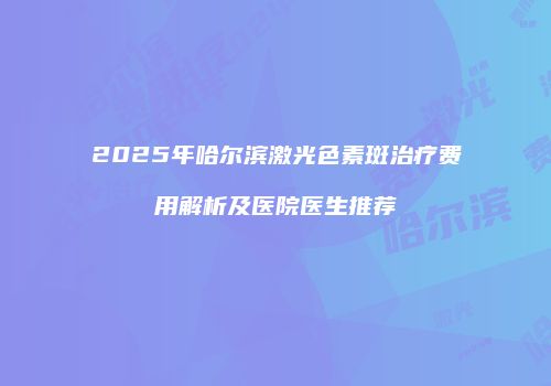 2025年哈尔滨激光色素斑治疗费用解析及医院医生推荐