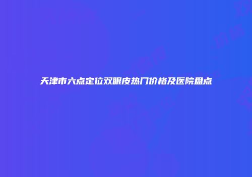 天津市六点定位双眼皮热门价格及医院盘点