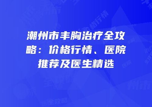 潮州市丰胸治疗全攻略：价格行情、医院推荐及医生精选