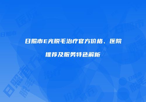 日照市E光脱毛治疗官方价格、医院推荐及服务特色解析