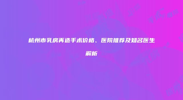 杭州市乳房再造手术价格、医院推荐及知名医生解析