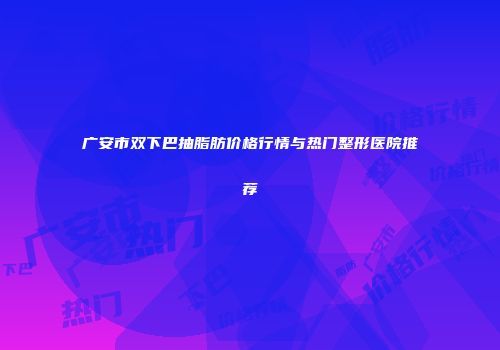 广安市双下巴抽脂肪价格行情与热门整形医院推荐