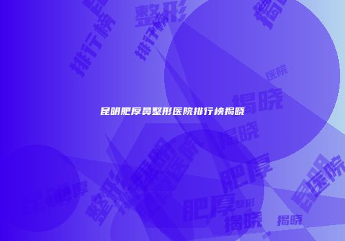 昆明肥厚鼻整形医院排行榜揭晓