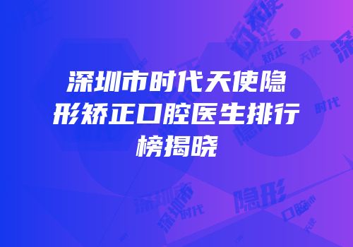 深圳市时代天使隐形矫正口腔医生排行榜揭晓