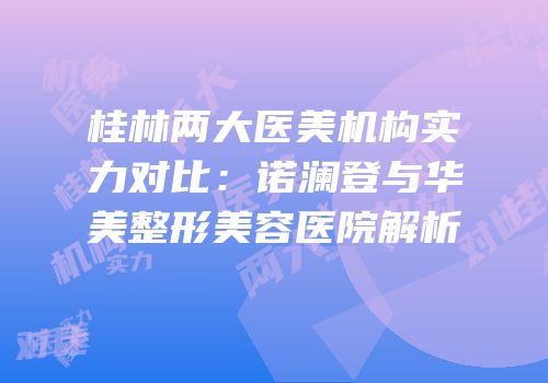 桂林两大医美机构实力对比：诺澜登与华美整形美容医院解析