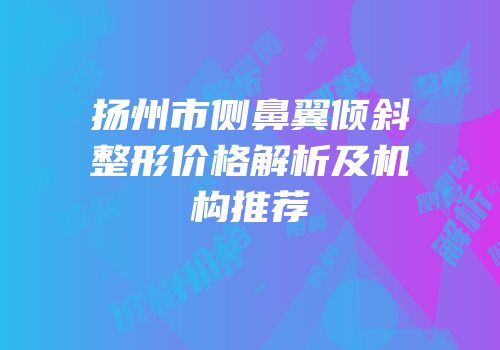 扬州市侧鼻翼倾斜整形价格解析及机构推荐