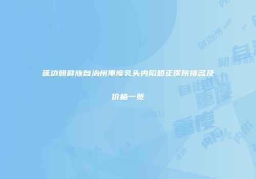 延边朝鲜族自治州重度乳头内陷矫正医院排名及价格一览