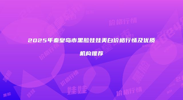 2025年秦皇岛市黑脸娃娃美白价格行情及优质机构推荐
