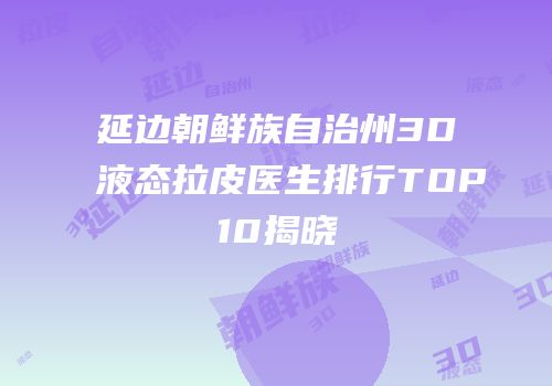 延边朝鲜族自治州3D液态拉皮医生排行TOP10揭晓