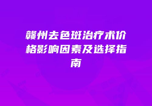 赣州去色斑治疗术价格影响因素及选择指南