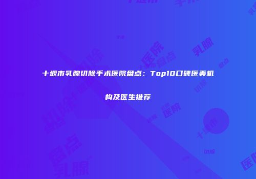 十堰市乳腺切除手术医院盘点：Top10口碑医美机构及医生推荐