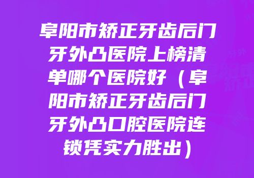 阜阳市矫正牙齿后门牙外凸医院上榜清单哪个医院好（阜阳市矫正牙齿后门牙外凸口腔医院连锁凭实力胜出）