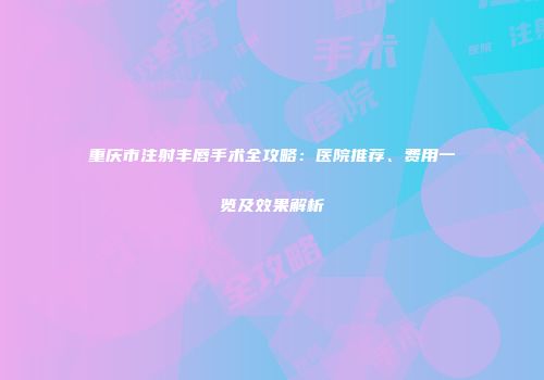 重庆市注射丰唇手术全攻略：医院推荐、费用一览及效果解析