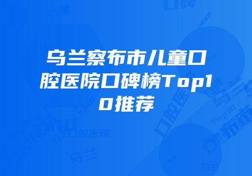 乌兰察布市儿童口腔医院口碑榜Top10推荐