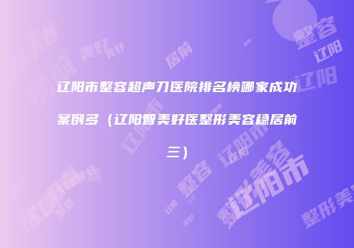 辽阳市整容超声刀医院排名榜哪家成功案例多（辽阳智美好医整形美容稳居前三）