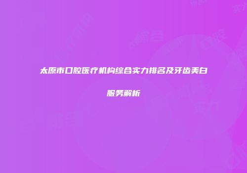 太原市口腔医疗机构综合实力排名及牙齿美白服务解析