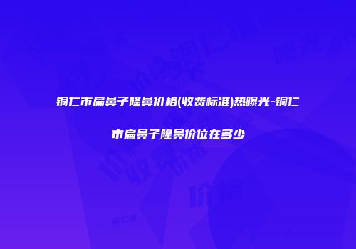 铜仁市扁鼻子隆鼻价格(收费标准)热曝光-铜仁市扁鼻子隆鼻价位在多少