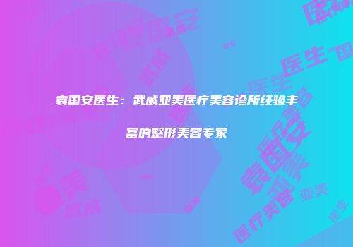 袁国安医生：武威亚美医疗美容诊所经验丰富的整形美容专家