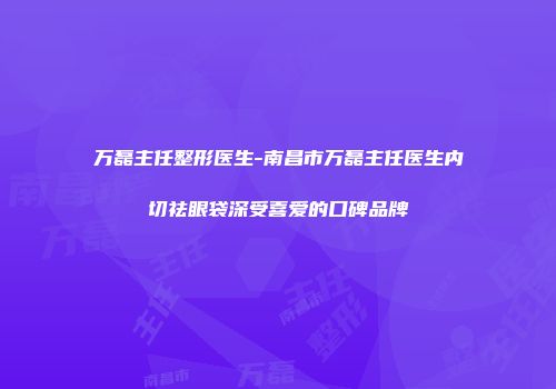 万磊主任整形医生-南昌市万磊主任医生内切祛眼袋深受喜爱的口碑品牌