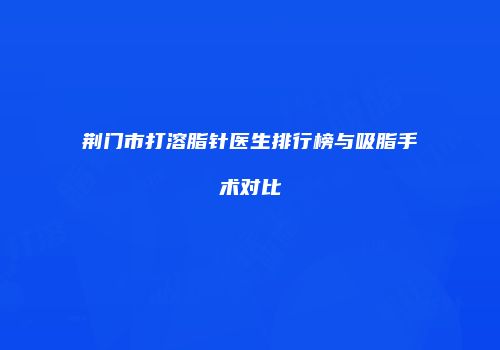荆门市打溶脂针医生排行榜与吸脂手术对比