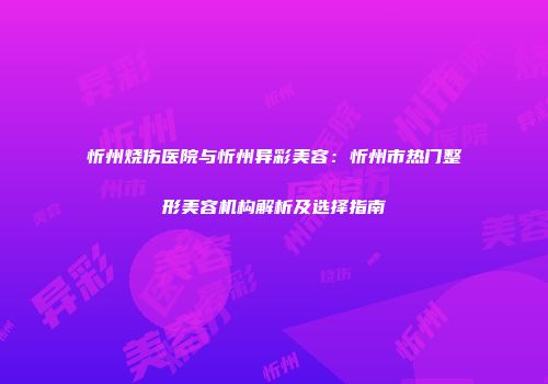 忻州烧伤医院与忻州异彩美容：忻州市热门整形美容机构解析及选择指南