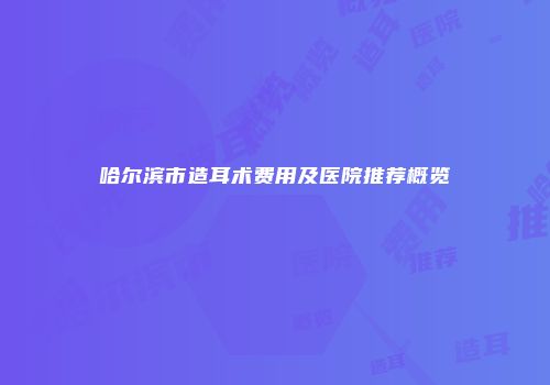哈尔滨市造耳术费用及医院推荐概览