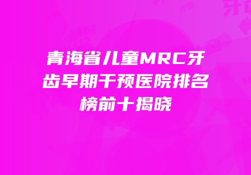 青海省儿童MRC牙齿早期干预医院排名榜前十揭晓