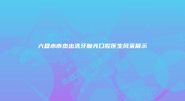 六盘水市杰出洗牙抛光口腔医生风采展示