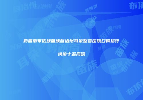 黔西南布依族苗族自治州耳朵整容医院口碑排行榜前十名揭晓