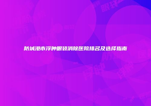 防城港市浮肿眼袋消除医院排名及选择指南