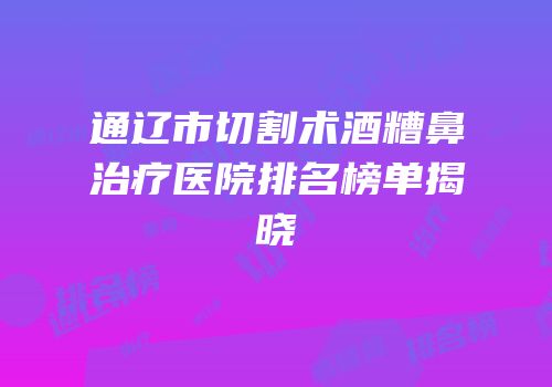 通辽市切割术酒糟鼻治疗医院排名榜单揭晓