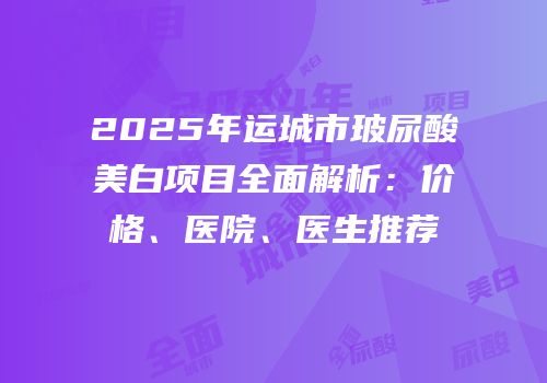 2025年运城市玻尿酸美白项目全面解析：价格、医院、医生推荐