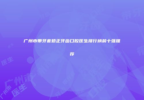 广州市带牙套矫正牙齿口腔医生排行榜前十强推荐