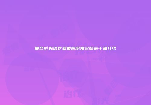 复合彩光治疗疤痕医院排名榜前十强介绍