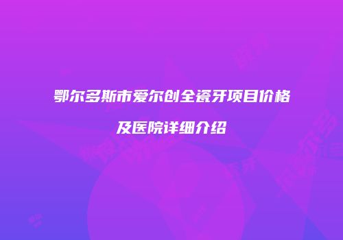 鄂尔多斯市爱尔创全瓷牙项目价格及医院详细介绍