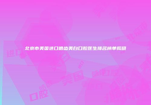 北京市美国进口皓齿美白口腔医生排名榜单揭晓
