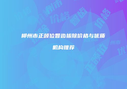 柳州市正颌位智齿拔除价格与优质机构推荐