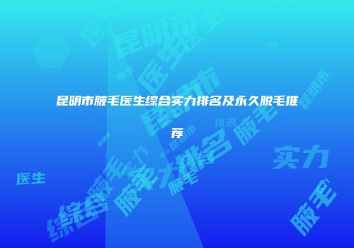 昆明市腋毛医生综合实力排名及永久脱毛推荐