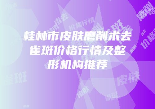 桂林市皮肤磨削术去雀斑价格行情及整形机构推荐