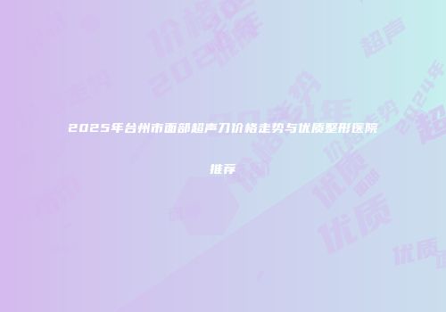 2025年台州市面部超声刀价格走势与优质整形医院推荐