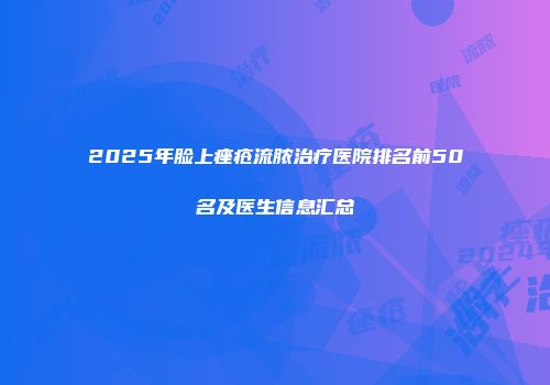 2025年脸上痤疮流脓治疗医院排名前50名及医生信息汇总