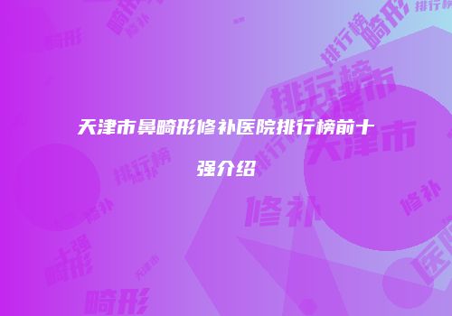 天津市鼻畸形修补医院排行榜前十强介绍