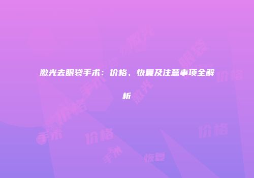 激光去眼袋手术：价格、恢复及注意事项全解析