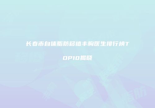 长春市自体脂肪移植丰胸医生排行榜TOP10揭晓