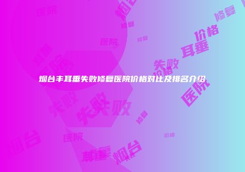 烟台丰耳垂失败修复医院价格对比及排名介绍